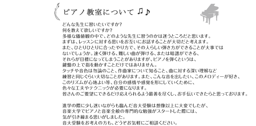 
どんな先生に習いたいですか？
何を教えて欲しいですか？
多様な価値観の中で、どのような先生に習うのかは迷うところだと思います。
まずは、レッスンに対する思いをお互いにお話することが大切だと考えます。
また、ひとりひとりに合ったやり方で、その人らしい弾き方ができることが大事では
ないでしょうか。速く弾ける、難しい曲が弾ける、または暗譜ができる、それらが目標になってしまうません。
タッチや音色は勿論のこと、作曲家について知ること、曲に対する深い理解など練習
と同じぐらい大切なことがあります。<br />
また、こんな音を出したい、このメロディーが好き、このリズムが心地よい等、自分
の感情や感覚を形にしていくために、色々な工夫やテクニックが必要になります。
皆さんのご要望にできるだけ応えられるよう最善を尽くし、お手伝いできたらと思っ
ております。